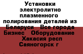 Установки электролитно-плазменного  полирования деталей из Беларуси - Все города Бизнес » Оборудование   . Хакасия респ.,Саяногорск г.